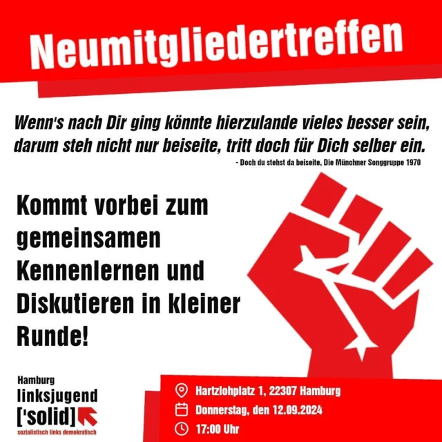 Liebe Mitstreiter:innen und Interessierte,
Wir sind überzeugt: Gegen Rechts wirkt nur Links! Die Wahlen in Sachsen und Thüringen zeigen, dass der Kampf um soziale Perspektiven nötiger denn je ist, und diesen Kampf können wir nur gemeinsam führen. Kommt deshalb gerne zum Kennenlernen, Diskutieren und Organisieren zu unserem Neumitgliedertreffen!  Wann? Donnerstag, den 12.09.2024 / um 17 Uhr
Wo? Hartzlohplatz 1, 22307 Hamburg  “Gemeinsam sind wir stärker, Kollege reih dich ein,
die für Recht und Frieden kämpfen, werden unaufhaltsam sein”
- Doch du stehst da beiseite, Die Münchner Songgruppe 1970