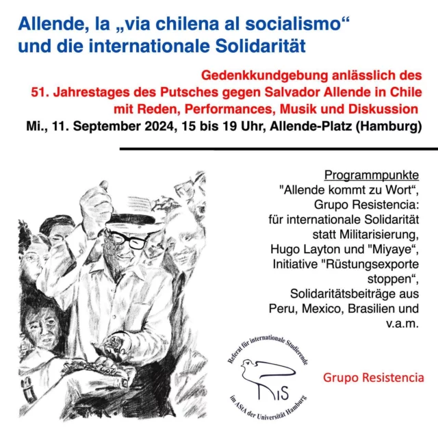 Am 11. September 2024 seit Ihr alle eingeladen zur Kundgebung des @risinnen in Erinnerung an Salvador Allende und die Unidad Popular.  Seit 1983 heißt der Platz vor dem Abaton nach Salvador Allende, dem demokratisch gewählten sozialistischen Präsidenten Chiles, der 1973 in einem von der ClA und chilenischen Reaktionären organisierten Putsch ums Leben gebracht wurde.  Dieser Putsch war ein Putsch „gegen die Dritte Welt“, denn die Bewegung der Blockfreien Staaten und die Befreiungsbewegungnen schöpften enorme Energie aus der internaitonalen Solidaritat der chilenischen Bewegung und ihres Prasidenten.  An diese antikoloniale, humanistische und antimilitaristische Bewegung und ihre gegenwärtige Bedeutung wollen wir erinnen.  Mit Musik, Reden, und Performances. Unter anderem wirken mit: Studierende und Ehemalige der Universität aus Chile, Peru, Brasilien, Mexico und Hamburg.
Die Musik-Gruppen: Grupo Resistencia und Miyaye.
Und viele andere